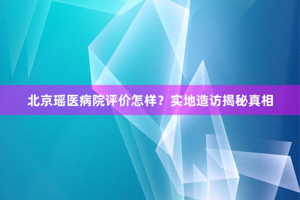 北京瑶医病院评价怎样？实地造访揭秘真相